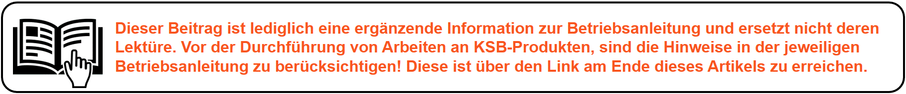 Dieser Beitrag ist lediglich eine ergänzende Information zur Betriebsanleitung und ersetzt nicht deren Lektüre. Vor der Durchführung von Arbeiten an KSB-Produkten, sind die Hinweise in der jeweiligen Betriebsanleitung zu berücksichtigen! Diese finden Sie über den Link am Ende dieses Artikels.X